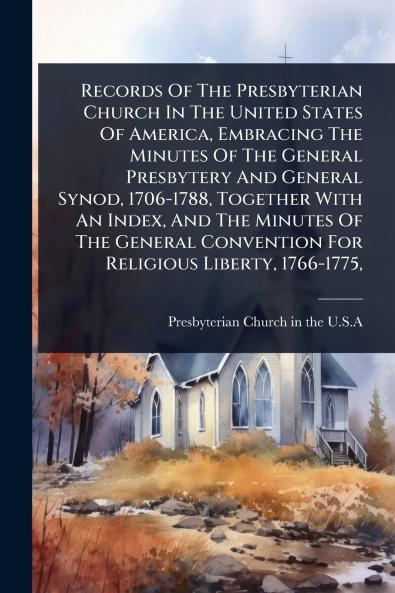 Records Of The Presbyterian Church In The United States Of America Embracing The Minutes Of The General Presbytery And General Synod 1706-1788 Together With An Index And The Minutes Of The General Convention For Religious Liberty 1766-1775