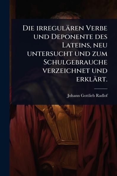 irregulären Verbe und Deponente des Lateins neu untersucht und zum Schulgebrauche verzeichnet und erklärt.