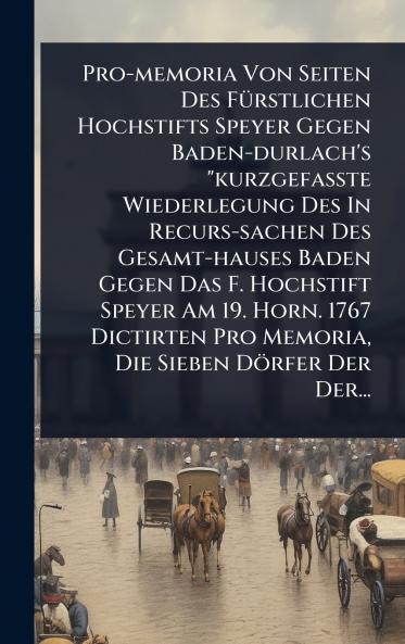 Pro-memoria Von Seiten Des FÃ1/4rstlichen Hochstifts Speyer Gegen Baden-durlach's kurzgefaÃte Wiederlegung Des In Recurs-sachen Des Gesamt-hauses Baden Gegen Das F. Hochstift Speyer Am 19. Horn. 1767 Dictirten Pro Memoria Die Sieben Dörfer Der Der.