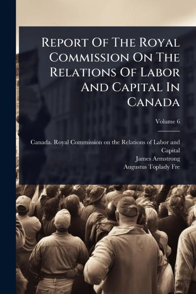 Report Of The Royal Commission On The Relations Of Labor And Capital In Canada