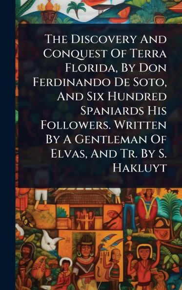 Discovery And Conquest Of Terra Florida By Don Ferdinando De Soto And Six Hundred Spaniards His Followers. Written By A Gentleman Of Elvas And Tr. By S. Hakluyt