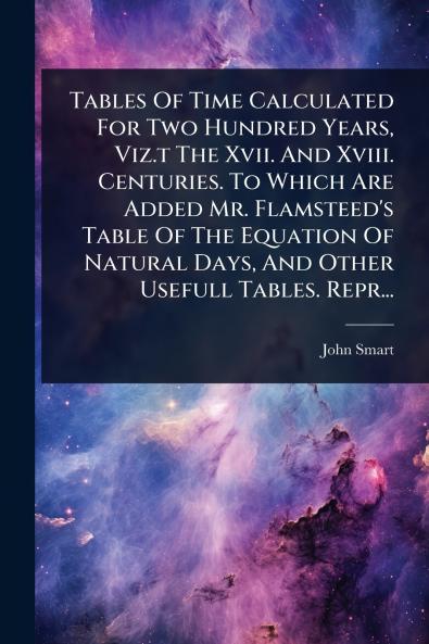 Tables Of Time Calculated For Two Hundred Years Viz.t The Xvii. And Xviii. Centuries. To Which Are Added Mr. Flamsteed's Table Of The Equation Of Natural Days And Other Usefull Tables. Repr...
