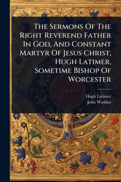 Sermons Of The Right Reverend Father In God And Constant Martyr Of Jesus Christ Hugh Latimer Sometime Bishop Of Worcester