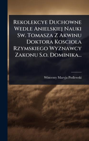 Rekolekcye Duchowne Wedle Anielskiej Nauki Sw. Tomasza Z Akwinu Doktora Kosciola Rzymskiego Wyznawcy Zakonu S.o. Dominika...