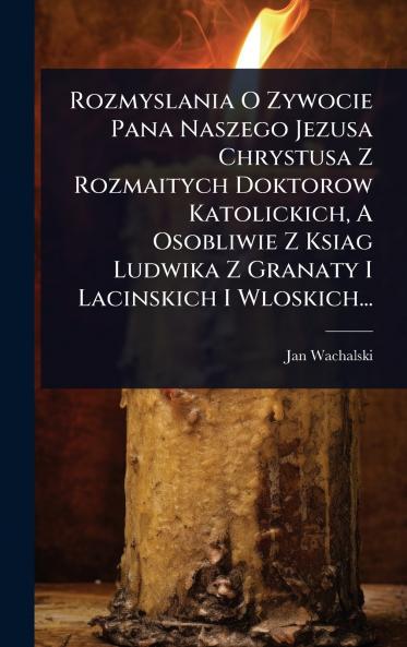 Rozmyslania O Zywocie Pana Naszego Jezusa Chrystusa Z Rozmaitych Doktorow Katolickich A Osobliwie Z Ksiag Ludwika Z Granaty I Lacinskich I Wloskich...