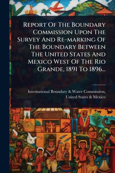 Report Of The Boundary Commission Upon The Survey And Re-marking Of The Boundary Between The United States And Mexico West Of The Rio Grande 1891 To 1896...