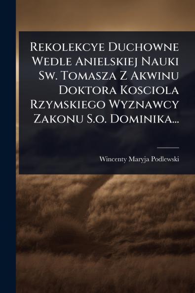 Rekolekcye Duchowne Wedle Anielskiej Nauki Sw. Tomasza Z Akwinu Doktora Kosciola Rzymskiego Wyznawcy Zakonu S.o. Dominika...