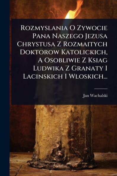 Rozmyslania O Zywocie Pana Naszego Jezusa Chrystusa Z Rozmaitych Doktorow Katolickich A Osobliwie Z Ksiag Ludwika Z Granaty I Lacinskich I Wloskich...