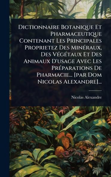 Dictionnaire Botanique Et Pharmaceutique Contenant Les Principales Proprietez Des MinÃ(c)raux Des VÃ(c)gÃ(c)taux Et Des Animaux D'usage Avec Les PrÃ(c)parations De Pharmacie... [par Dom Nicolas Alexandre]...