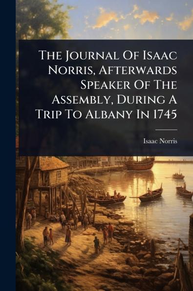 Journal Of Isaac Norris Afterwards Speaker Of The Assembly During A Trip To Albany In 1745