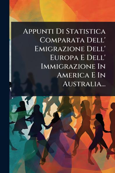 Appunti Di Statistica Comparata Dell' Emigrazione Dell' Europa E Dell' Immigrazione In America E In Australia...