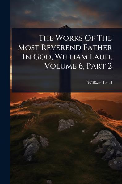 Works Of The Most Reverend Father In God William Laud Volume 6 Part 2