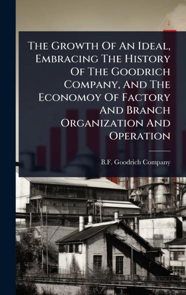 Growth Of An Ideal Embracing The History Of The Goodrich Company And The Economoy Of Factory And Branch Organization And Operation