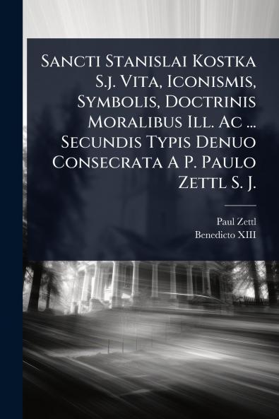 Sancti Stanislai Kostka S.j. Vita Iconismis Symbolis Doctrinis Moralibus Ill. Ac ... Secundis Typis Denuo Consecrata A P. Paulo Zettl S. J.