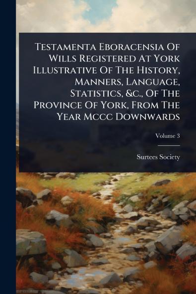 Testamenta Eboracensia Of Wills Registered At York Illustrative Of The History Manners Language Statistics &c. Of The Province Of York From The Year Mccc Downwards