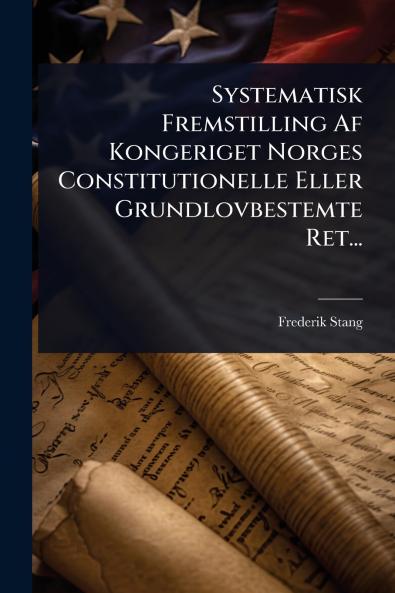 Systematisk Fremstilling Af Kongeriget Norges Constitutionelle Eller Grundlovbestemte Ret...