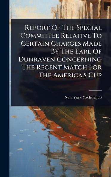 Report Of The Special Committee Relative To Certain Charges Made By The Earl Of Dunraven Concerning The Recent Match For The America's Cup
