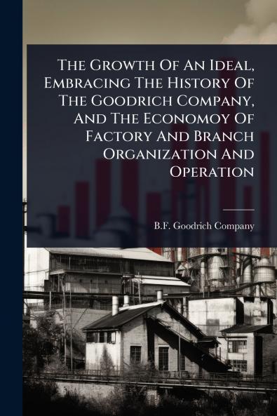 Growth Of An Ideal Embracing The History Of The Goodrich Company And The Economoy Of Factory And Branch Organization And Operation