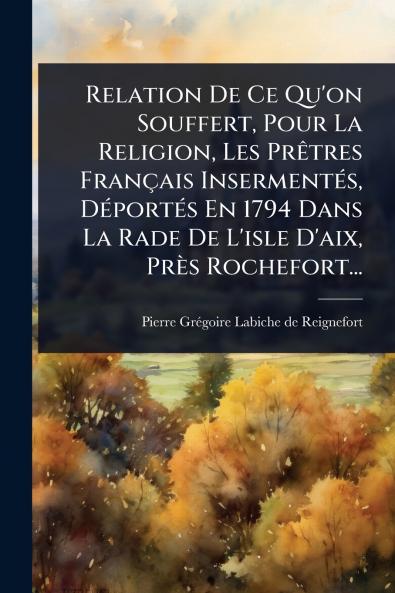 Relation De Ce Qu'on Souffert Pour La Religion Les PrÃatres Français InsermentÃ(c)s DÃ(c)portÃ(c)s En 1794 Dans La Rade De L'isle D'aix Près Rochefort...