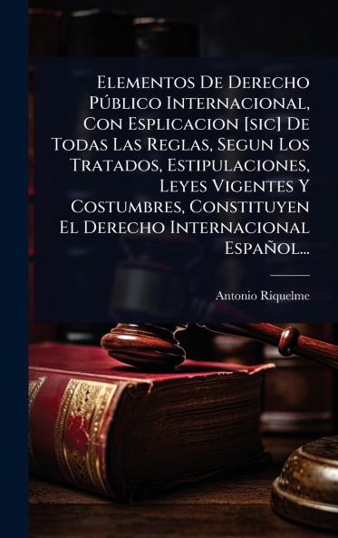 Elementos De Derecho PÃ°blico Internacional Con Esplicacion [sic] De Todas Las Reglas Segun Los Tratados Estipulaciones Leyes Vigentes Y Costumbres Constituyen El Derecho Internacional Español...