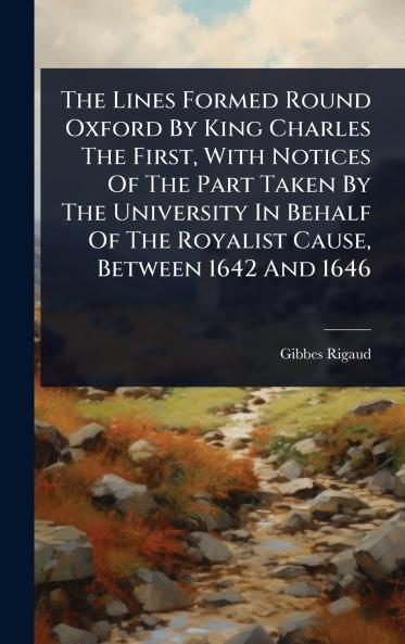 Lines Formed Round Oxford By King Charles The First With Notices Of The Part Taken By The University In Behalf Of The Royalist Cause Between 1642 And 1646
