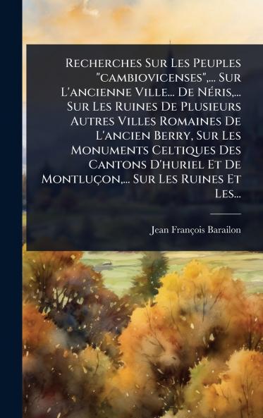 Recherches Sur Les Peuples cambiovicenses ... Sur L'ancienne Ville... De NÃ(c)ris ... Sur Les Ruines De Plusieurs Autres Villes Romaines De L'ancien Berry Sur Les Monuments Celtiques Des Cantons D'huriel Et De Montluçon ... Sur Les Ruines Et Les...