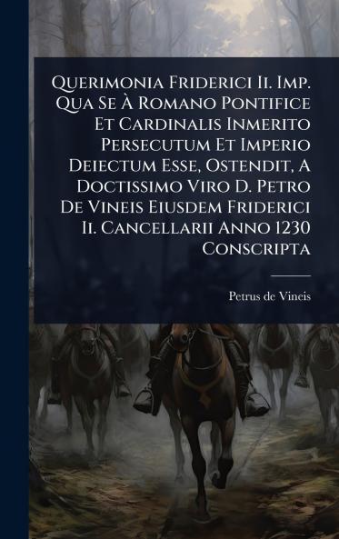 Querimonia Friderici Ii. Imp. Qua Se Ã&#128; Romano Pontifice Et Cardinalis Inmerito Persecutum Et Imperio Deiectum Esse Ostendit A Doctissimo Viro D. Petro De Vineis Eiusdem Friderici Ii. Cancellarii Anno 1230 Conscripta