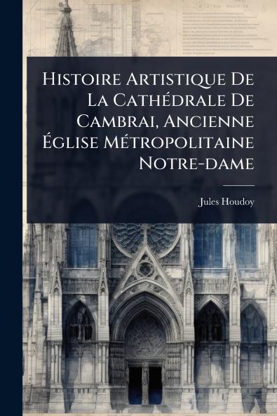 Histoire Artistique De La CathÃ(c)drale De Cambrai Ancienne Ã&#137;glise MÃ(c)tropolitaine Notre-dame