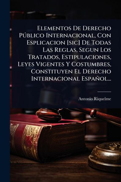 Elementos De Derecho PÃ°blico Internacional Con Esplicacion [sic] De Todas Las Reglas Segun Los Tratados Estipulaciones Leyes Vigentes Y Costumbres Constituyen El Derecho Internacional Español...