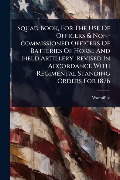 Squad Book For The Use Of Officers & Non-commissioned Officers Of Batteries Of Horse And Field Artillery Revised In Accordance With Regimental Standing Orders For 1876
