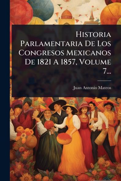 Historia Parlamentaria De Los Congresos Mexicanos De 1821 A 1857 Volume 7...