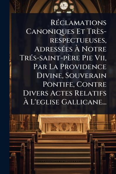 RÃ(c)clamations Canoniques Et Très-respectueuses AdressÃ(c)es Ã&#128; Notre TrÃ(c)s-saint-père Pie Vii Par La Providence Divine Souverain Pontife Contre Divers Actes Relatifs Ã&#128; L'eglise Gallicane...