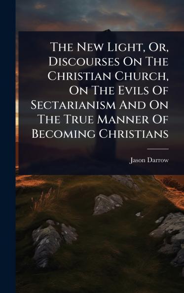 New Light Or Discourses On The Christian Church On The Evils Of Sectarianism And On The True Manner Of Becoming Christians