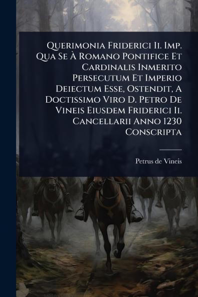 Querimonia Friderici Ii. Imp. Qua Se Ã&#128; Romano Pontifice Et Cardinalis Inmerito Persecutum Et Imperio Deiectum Esse Ostendit A Doctissimo Viro D. Petro De Vineis Eiusdem Friderici Ii. Cancellarii Anno 1230 Conscripta
