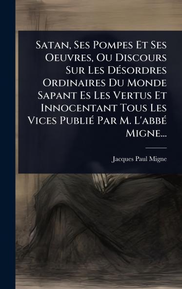 Satan Ses Pompes Et Ses Oeuvres Ou Discours Sur Les DÃ(c)sordres Ordinaires Du Monde Sapant Es Les Vertus Et Innocentant Tous Les Vices PubliÃ(c) Par M. L'abbÃ(c) Migne...