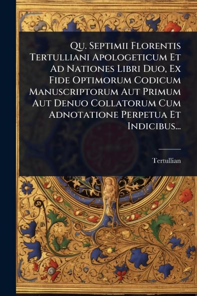 Qu. Septimii Florentis Tertulliani Apologeticum Et Ad Nationes Libri Duo Ex Fide Optimorum Codicum Manuscriptorum Aut Primum Aut Denuo Collatorum Cum Adnotatione Perpetua Et Indicibus...