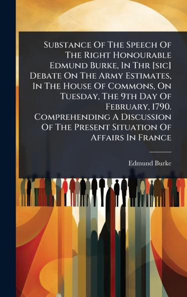Substance Of The Speech Of The Right Honourable Edmund Burke In Thr [sic] Debate On The Army Estimates In The House Of Commons On Tuesday The 9th Day Of February 1790. Comprehending A Discussion Of The Present Situation Of Affairs In France