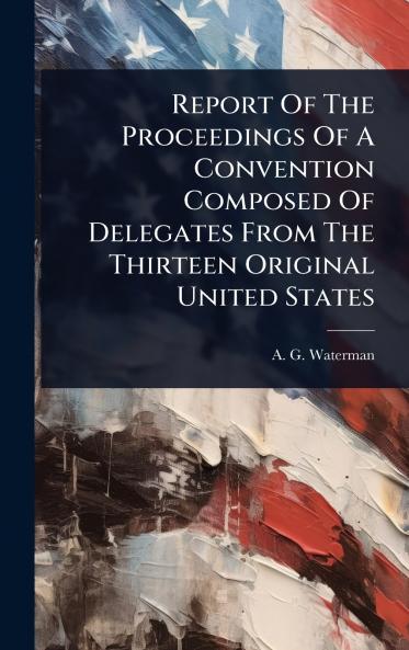Report Of The Proceedings Of A Convention Composed Of Delegates From The Thirteen Original United States