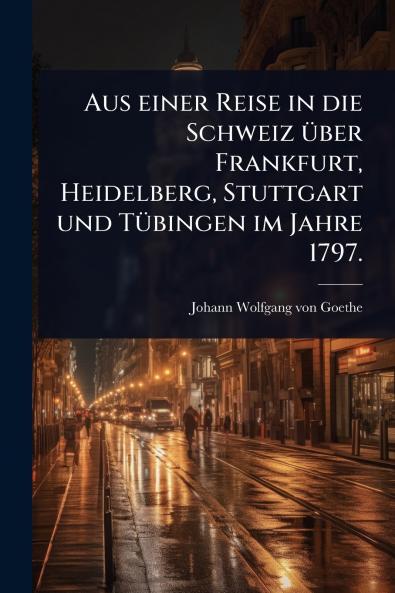 Aus einer Reise in die Schweiz Ã1/4ber Frankfurt Heidelberg Stuttgart und TÃ1/4bingen im Jahre 1797.