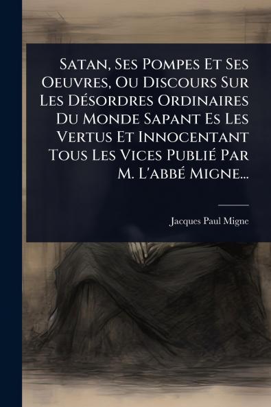 Satan Ses Pompes Et Ses Oeuvres Ou Discours Sur Les DÃ(c)sordres Ordinaires Du Monde Sapant Es Les Vertus Et Innocentant Tous Les Vices PubliÃ(c) Par M. L'abbÃ(c) Migne...