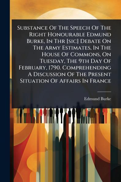 Substance Of The Speech Of The Right Honourable Edmund Burke In Thr [sic] Debate On The Army Estimates In The House Of Commons On Tuesday The 9th Day Of February 1790. Comprehending A Discussion Of The Present Situation Of Affairs In France