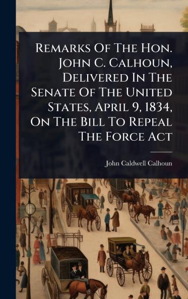 Remarks Of The Hon. John C. Calhoun Delivered In The Senate Of The United States April 9 1834 On The Bill To Repeal The Force Act