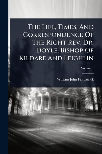 Life Times And Correspondence Of The Right Rev. Dr. Doyle Bishop Of Kildare And Leighlin