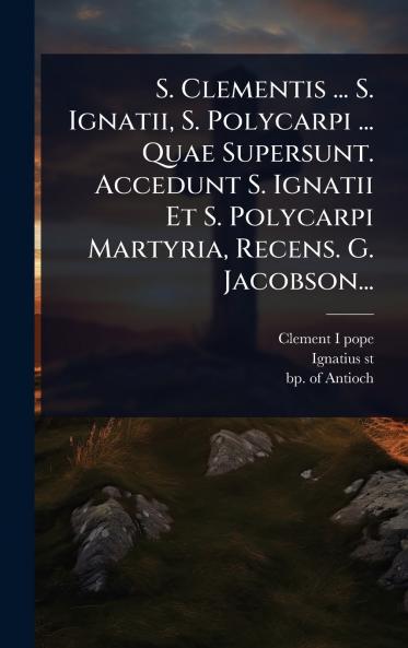 S. Clementis ... S. Ignatii S. Polycarpi ... Quae Supersunt. Accedunt S. Ignatii Et S. Polycarpi Martyria Recens. G. Jacobson...