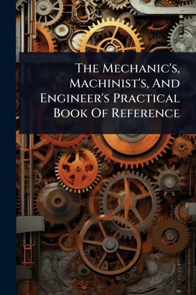 Mechanic's Machinist's And Engineer's Practical Book Of Reference