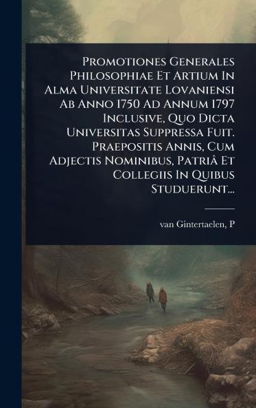 Promotiones Generales Philosophiae Et Artium In Alma Universitate Lovaniensi Ab Anno 1750 Ad Annum 1797 Inclusive Quo Dicta Universitas Suppressa Fuit. Praepositis Annis Cum Adjectis Nominibus Patriâ Et Collegiis In Quibus Studuerunt...