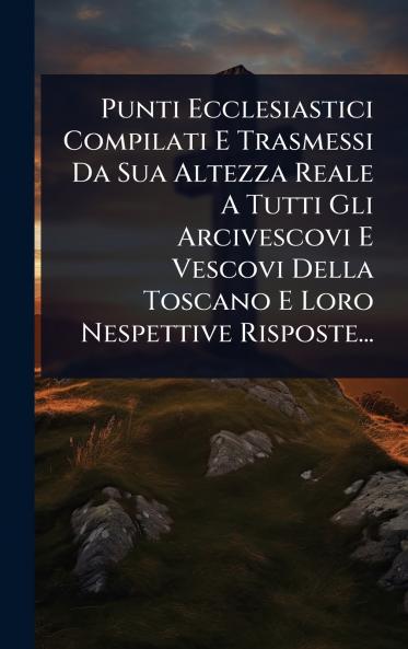 Punti Ecclesiastici Compilati E Trasmessi Da Sua Altezza Reale A Tutti Gli Arcivescovi E Vescovi Della Toscano E Loro Nespettive Risposte...
