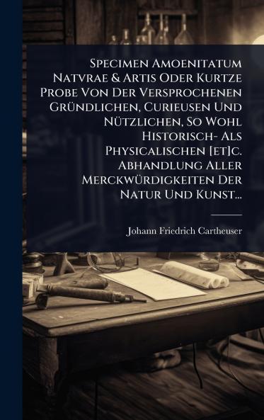 Specimen Amoenitatum Natvrae & Artis Oder Kurtze Probe Von Der Versprochenen GrÃ1/4ndlichen Curieusen Und NÃ1/4tzlichen So Wohl Historisch- Als Physicalischen [et]c. Abhandlung Aller MerckwÃ1/4rdigkeiten Der Natur Und Kunst...