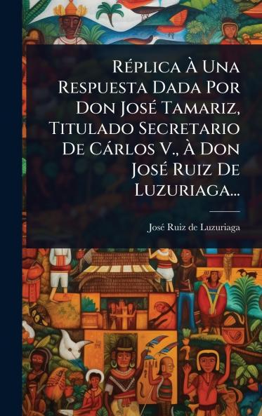 RÃ(c)plica Ã Una Respuesta Dada Por Don JosÃ(c) Tamariz Titulado Secretario De Càrlos V. Ã Don JosÃ(c) Ruiz De Luzuriaga...