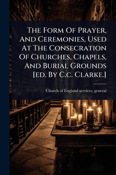 Form Of Prayer And Ceremonies Used At The Consecration Of Churches Chapels And Burial Grounds [ed. By C.c. Clarke.]